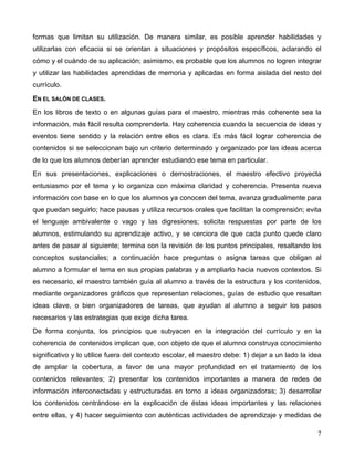 7
formas que limitan su utilización. De manera similar, es posible aprender habilidades y
utilizarlas con eficacia si se orientan a situaciones y propósitos específicos, aclarando el
cómo y el cuándo de su aplicación; asimismo, es probable que los alumnos no logren integrar
y utilizar las habilidades aprendidas de memoria y aplicadas en forma aislada del resto del
currículo.
EN EL SALÓN DE CLASES.
En los libros de texto o en algunas guías para el maestro, mientras más coherente sea la
información, más fácil resulta comprenderla. Hay coherencia cuando la secuencia de ideas y
eventos tiene sentido y la relación entre ellos es clara. Es más fácil lograr coherencia de
contenidos si se seleccionan bajo un criterio determinado y organizado por las ideas acerca
de lo que los alumnos deberían aprender estudiando ese tema en particular.
En sus presentaciones, explicaciones o demostraciones, el maestro efectivo proyecta
entusiasmo por el tema y lo organiza con máxima claridad y coherencia. Presenta nueva
información con base en lo que los alumnos ya conocen del tema, avanza gradualmente para
que puedan seguirlo; hace pausas y utiliza recursos orales que facilitan la comprensión; evita
el lenguaje ambivalente o vago y las digresiones; solicita respuestas por parte de los
alumnos, estimulando su aprendizaje activo, y se cerciora de que cada punto quede claro
antes de pasar al siguiente; termina con la revisión de los puntos principales, resaltando los
conceptos sustanciales; a continuación hace preguntas o asigna tareas que obligan al
alumno a formular el tema en sus propias palabras y a ampliarlo hacia nuevos contextos. Si
es necesario, el maestro también guía al alumno a través de la estructura y los contenidos,
mediante organizadores gráficos que representan relaciones, guías de estudio que resaltan
ideas clave, o bien organizadores de tareas, que ayudan al alumno a seguir los pasos
necesarios y las estrategias que exige dicha tarea.
De forma conjunta, los principios que subyacen en la integración del currículo y en la
coherencia de contenidos implican que, con objeto de que el alumno construya conocimiento
significativo y lo utilice fuera del contexto escolar, el maestro debe: 1) dejar a un lado la idea
de ampliar la cobertura, a favor de una mayor profundidad en el tratamiento de los
contenidos relevantes; 2) presentar los contenidos importantes a manera de redes de
información interconectadas y estructuradas en torno a ideas organizadoras; 3) desarrollar
los contenidos centrándose en la explicación de éstas ideas importantes y las relaciones
entre ellas, y 4) hacer seguimiento con auténticas actividades de aprendizaje y medidas de
 