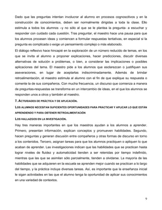 9
Dado que las preguntas intentan involucrar al alumno en procesos cognoscitivos y en la
construcción de conocimientos, deben ser normalmente dirigidas a toda la clase. Ello
estimula a todos los alumnos –y no sólo al que se le plantea la pregunta- a escuchar y
responder con cuidado cada cuestión. Tras preguntar, el maestro hace una pausa para que
los alumnos procesen ideas y comiencen a formular respuestas tentativas, en especial si la
pregunta es complicada o exige un pensamiento complejo o más elaborado.
El diálogo reflexivo hace hincapié en la exploración de un número reducido de temas, en los
que se invita al alumno a proponer explicaciones, hacer predicciones, discutir diversas
alternativas de solución a problemas, o bien, a considerar las implicaciones o posibles
aplicaciones del tema. El maestro pide a los alumnos que esclarezcan o justifiquen sus
aseveraciones, en lugar de aceptarlas indiscriminadamente. Además de brindar
retroalimentación, el maestro estimula al alumno con el fin de que explique su respuesta o
comente la de sus compañeros. Con mucha frecuencia, un discurso que comienza a manera
de preguntas-respuestas se transforma en un intercambio de ideas, en el que los alumnos se
responden unos a otros y también al maestro.
7. ACTIVIDADES DE PRÁCTICA Y DE APLICACIÓN.
LOS ALUMNOS NECESITAN SUFICIENTES OPORTUNIDADES PARA PRACTICAR Y APLICAR LO QUE ESTÁN
APRENDIENDO Y PARA OBTENER RETROALIMENTACIÓN
LOS HALLAZGOS EN LA INVESTIGACIÓN.
Hay tres maneras importantes en que los maestros ayudan a los alumnos a aprender.
Primero, presentan información, explican conceptos y promueven habilidades. Segundo,
hacen preguntas y generan discusión entre compañeros y otras formas de discurso en torno
a los contenidos. Tercero, asignan tareas para que los alumnos practiquen o apliquen lo que
acaban de aprender. Las investigaciones indican que las habilidades que se practican hasta
lograr niveles de fluidez y automaticidad tienden a ser retenidas por tiempo indefinido,
mientras que las que se asimilan sólo parcialmente, tienden a olvidarse. La mayoría de las
habilidades que se adquieren en la escuela se aprenden mejor cuando se practican a lo largo
del tiempo, y la práctica incluye diversas tareas. Así, es importante que la enseñanza inicial
le sigan actividades en las que el alumno tenga la oportunidad de aplicar sus conocimientos
en una variedad de contextos.
 