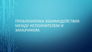 ПРОБЛЕМАТИКА ВЗАИМОДЕЙСТВИЯ
МЕЖДУ ИСПОЛНИТЕЛЕМ И
ЗАКАЗЧИКОМ.