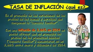 TASA DE INFLACIÓN ¿qué es?
Es el promedio de las variaciones de los
precios de los bienes y servicios que
componen la “canasta familiar”.
Con una inflación de 3,66% en 2014 se
puede afirmar que en promedio los
precios de los productos básicos
(“canasta familiar”) aumentaron en un
3,66% entre enero y diciembre de 2014.
 