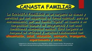 CANASTA FAMILIAR
La CANASTA FAMILIAR es un conjunto de bienes y
servicios que son adquiridos de forma habitual, para su
sostenimiento, por una familia “típica” en cuanto a su
composición (número de integrantes) y con unas
condiciones económicas medias. Este conjunto se
compone de artículos y servicios relacionados con
alimentación, salud, educación, vestuario, transporte,
esparcimiento y otros.
Subgerencia Cultural del Banco de la República. (2015). Canasta familiar. Recuperado de:
http://admin.banrepcultural.org/blaavirtual/ayudadetareas/economia/canasta_familiar
 