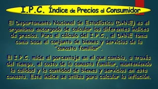 I.P.C. Índice de Precios al Consumidor
El Departamento Nacional de Estadística (DANE) es el
organismo encargado de calcular los diferentes índices
de precios. Para el cálculo del I.P.C., el DANE toma
como base el conjunto de bienes y servicios de la
“canasta familiar”.
El I.P.C. mide el porcentaje en el que cambia, a través
del tiempo, el costo de la canasta familiar, manteniendo
la calidad y la cantidad de bienes y servicios en esta
canasta. Este índice se utiliza para calcular la inflación.
 