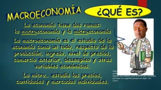 ¿QUÉ ES?
La economía tiene dos ramas:
la macroeconomía y la microeconomía
La macroeconomía es el estudio de la
economía como un todo, respecto de la
producción, ingreso, nivel de precios,
comercio exterior, desempleo y otras
variables económicas.
La micro… estudia los precios,
cantidades y mercados individuales.
Importante: los billetes y monedas que tiene el
profe (en la foto) fueron facilitados por unos
tutores (los billetes) y por el profe (las monedas);
por favor no cogerlos porque los dejan ”sin
cinco”.
 