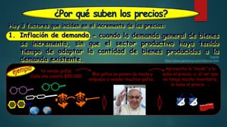 ¿Por qué suben los precios?
Hay 3 factores que inciden en el incremento de los precios:
1. Inflación de demanda.- cuando la demanda general de bienes
se incrementa, sin que el sector productivo haya tenido
tiempo de adaptar la cantidad de bienes producidos a la
demanda existente. fuente
http://www.gerencie.com/inflacion.htm
Yo vendo gafas
Cada una cuesta $50.000 Mis gafas se ponen de moda y
empiezo a vender muchas gafas…
Aprovecho la “moda” y le
subo el precio; o, al ver que
no tengo mucho inventario,
le subo el precio …
 