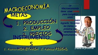 INSTRUMENTO
S
La
Macroeconomía
tiene unas metas
para cumplir y
unos
instrumentos para
lograrlo. Ya vimos
las metas, la
próxima vez
veremos los
instrumentos.
1. POLÍTICA MONETARIA 2. Política FISCAL ¡Hasta la próxima!
METAS
 