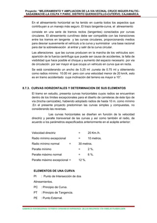 Proyecto: “MEJORAMIENTO Y AMPLIACION DE LA VIA VECINAL CRUCE INGUER-PALTIC-
SAGASMACHE-LA COLPA Y PARIC, DISTRITO QUEROCOTILLO-CUTERVO, CAJAMARCA
En el alineamiento horizontal se ha tenido en cuenta todos los aspectos que
contribuyan a un manejo más seguro .El trazo tangente-curva, el alineamiento
consiste en una serie de tramos rectos (tangentes) conectados por curvas
circulares. El alineamiento curvilíneo debe ser compatible con las transiciones
entre los tramos en tangente y las curvas circulares, proporcionando medios
para desviar suavemente el vehículo a la curva y suministrar una base racional
para dar la sobreelevación al entrar y salir de la curva circular.
Las alteraciones que las curvas producen en la marcha de los vehículos son:
aparición de la fuerza centrífuga que puede ser causa de accidentes, la falta de
visibilidad que hace posible el choque y aumento del espacio necesario por via
de circulación por ser mayor el que ocupa un vehiculo en curva que en recta.
Se está considerando un ancho de 5.25 ml ,cuneta de 0.75 ml y obteniendo
como radios mínimo 10.00 ml pero con una velocidad menor de 20 km/k, esto
es en tramo accidentado cuya inclinación del terreno es mayor a 10°.
8.7.3. CURVAS HORIZONTALES Y DETERMINACION DE SUS ELEMENTOS
El tramo en estudio, presenta curvas horizontales cuyos radios se encuentran
dentro de los límites excepcionales para el diseño de carreteras de éste tipo de
vía (trocha carrozable), habiendo adoptado radios de hasta 10 m. como mínimo
.En el presente proyecto predominan las curvas simples y compuestas, no
considerando las reversas.
Las curvas horizontales se diseñan en función de la velocidad
directriz y peralte transversal de las curvas y así como también el radio, de
acuerdo a los parámetros especificados anteriormente en el acápite anterior:
Velocidad directriz = 20 Km./h.
Radio mínimo excepcional = 10 metros.
Radio mínimo normal = 30 metros.
Peralte mínimo = 2 %.
Peralte máximo normal = 6 %.
Peralte máximo excepcional = 12 %.
ELEMENTOS DE UNA CURVA
PI : Punto de Intersección de dos
Alineamientos.
PC : Principio de Curva.
PT : Principio de Tangencia.
PE : Punto External.
GERENCIA SUB REGIONAL CUTERVO CONSORCIO ESPERANZA -JR.LAS BEGONIAS 150-URBLAS FLORES-JAEN
 
