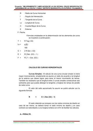 Proyecto: “MEJORAMIENTO Y AMPLIACION DE LA VIA VECINAL CRUCE INGUER-PALTIC-
SAGASMACHE-LA COLPA Y PARIC, DISTRITO QUEROCOTILLO-CUTERVO, CAJAMARCA
R : Radio de Curva Horizontal.
I : Ángulo de Intersección.
T : Tangente de la Curva.
Lc : Longitud de Curva.
C : Cuerda Mayor de la Curva.
E : Externa.
F: Flecha.
Fórmulas empleadas en la determinación de los elementos de curva
se muestran a continuación:
T = R Tag ( I/2)
Lc = π R I
180
C = 2 R Sen. ( I/2)
E = R [ Sec. (I/2) – 1 ]
F = R [ 1 – Cos. (I/2) ]
CALCULO DE CURVAS HORIZONTALES
Curvas Simples.- El cálculo de una curva circular simple no tiene
mayor inconveniente, simplemente se asume un radio de acuerdo a la longitud
de la externa que desea lograr para tener el menor movimiento de tierras.
También es necesario que la longitud entre 2 curvas simples consecutivas sea
suficiente para que pueda albergar la tangente y longitud de rampa de peralte
de cada curva.
El valor del radio aproximado ha asumir se podrá calcular con la
siguiente fórmula:
R = E / ( Sec (I/2) – 1)
El radio obtenido se compara con los radios mínimos de diseño en
caso de ser menor, se deberá tomar el radio mínimo de diseño y en caso
contrario se redondeará a una longitud entera con el fin de facilitar los cálculos.
A.- PERALTE.
GERENCIA SUB REGIONAL CUTERVO CONSORCIO ESPERANZA -JR.LAS BEGONIAS 150-URBLAS FLORES-JAEN
 