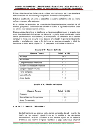 Proyecto: “MEJORAMIENTO Y AMPLIACION DE LA VIA VECINAL CRUCE INGUER-PALTIC-
SAGASMACHE-LA COLPA Y PARIC, DISTRITO QUEROCOTILLO-CUTERVO, CAJAMARCA
Existen viviendas debajo de la zona de corte en muchos tramos, por lo que se deberá
realizar el corte con excavadora y transportarlo el material con volquetes al
botadero establecido, tal como se especifica en cuadros adhoc.Con ello se evitará
daños a chacras o a las viviendas.
En la creación de la carretera se presentan taludes potencialmente inestables, de tal
manera que para su construcción se tomarán en cuanta el siguiente cuadro de corte
de taludes para los sectores más críticos.
Para completar el ancho de la plataforma se ha considerado contener el terraplén con
muro de sostenimiento indicado en los planos de longitud y altura variable esto puede
ser de piedra colocada manualmente, de mampostería de cemento o en su defecto
construir un muro seco con una buena base de cimentación de piedra lo más grande
posible y acuñadas con otras a fin de formar un volumen compacto y difícil de
derrumbar el ancho es de proporción 1:2 y se puede usar hasta 4 ml de altura.
Cuadro N° 4.1 Taludes de Corte
Clase de Terreno Talud ( V : H )
Roca Fija 10 : 1
Roca Suelta 4 : 1
Conglomerados Cementados 4 : 1
Suelos Consolidados Compactos 4 : 1
Conglomerados Comunes 3 : 1
Tierra Compacta 2 : 1
Material Suelto 1 : 1
Arena Suelta 1 : 2
Cuadro N° 4.2 Taludes de Relleno
Clase de Terreno Talud ( V : H )
Enrocado 1 : 1
Suelos Diversos Compactados 1 : 1.5
Arena Compactada 1 : 2
8.7.6 TRAZO Y PERFIL LONGITUDINAL
Es el alineamiento que aparece en los planos como cotas de sub - rasante. Su
diseño se ha realizado ajustándonos en lo posible a las pendientes
recomendadas de la via ,existiendo el mas saltante a partir del km 3+480 al
3+600 que para resolver el ingreso y salida de la Colpa se tuvo que utilizar el
GERENCIA SUB REGIONAL CUTERVO CONSORCIO ESPERANZA -JR.LAS BEGONIAS 150-URBLAS FLORES-JAEN
 