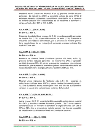 Proyecto: “MEJORAMIENTO Y AMPLIACION DE LA VIA VECINAL CRUCE INGUER-PALTIC-
SAGASMACHE-LA COLPA Y PARIC, DISTRITO QUEROCOTILLO-CUTERVO, CAJAMARCA
Presencia de una Grava Limo Arcillosa, A-2-4 (0), presenta también reducido
porcentaje de material fino (12%), y apreciable cantidad de arena (29%). El
estrato se encuentra consolidado con moderada cementación, por la presencia
de material gravoso tiene características de ser resistente al someterse a
cargas verticales.Con CBR al 95% de 39%.
CALICATA C - 7 (Km. 07 + 100).
De 0.00 m. a 1.50 m.
Presencia de estrato Grava Limosa, A-2-7 (0), presenta apreciable porcentaje
de material fino (21%), y apreciable cantidad de arena (27%). El estrato se
encuentra con moderada cementación, por la presencia de material gravoso
tiene características de ser resistente al someterse a cargas verticales. Con
CBR al 95% de 49%.
CALICATA C - 8 (Km. 07 + 980).
De 0.00 m. a 1.50 m.
Presencia de material Grava pobremente gradada con limos, A-2-4 (0),
presenta también reducido porcentaje de material fino (7%), y apreciable
cantidad de arena (30%). El estrato se encuentra consolidado con moderada
cementación, por la presencia de material gravoso tiene características de ser
resistente al someterse a cargas verticales. Con CBR al 95% de 41%.
CALICATA C - 9 (Km. 10 + 000).
De 0.00 m. a 1.50 m.
Material Limoso inorgánico de Plasticidad Alta, A-7-5 (0), presencia de
reducida proporción de arena (10 %), y escasa cantidad de material gravoso (1
%). Ante la presencia de alto porcentaje de finos esta zona es susceptible de
variación el soporte ante variaciones de contenido de humedad.
CALICATA C - 10 (Km. 04 + 500, PI 209 ).
De 0.20 m. a 1.50 m.
Arena Limosa, A-2-6 (0) presenta también apreciable proporción de material
fino (24%) y reducido porcentaje de material granular (1%). El estrato presenta
características de ser resistente al someterse a cargas verticales. Con CBR al
95% de 12%. Ante la presencia de material arenoso y de finos es susceptible
de variación el soporte ante variaciones de contenido de humedad.
CALICATA C - 11 (Km. 13 + 000).
De 0.20 m. a 1.50 m.
GERENCIA SUB REGIONAL CUTERVO CONSORCIO ESPERANZA -JR.LAS BEGONIAS 150-URBLAS FLORES-JAEN
 