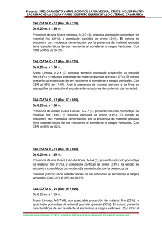 Proyecto: “MEJORAMIENTO Y AMPLIACION DE LA VIA VECINAL CRUCE INGUER-PALTIC-
SAGASMACHE-LA COLPA Y PARIC, DISTRITO QUEROCOTILLO-CUTERVO, CAJAMARCA
CALICATA C - 16 (Km. 16 + 100).
De 0.20 m. a 1.50 m.
Presencia de una Grava Arcillosa, A-2-7 (2), presenta apreciable porcentaje de
material fino (31%), y apreciable cantidad de arena (24%). El estrato se
encuentra con moderada cementación, por la presencia de material gravoso
tiene características de ser resistente al someterse a cargas verticales. Con
CBR al 95% de 24.2%.
CALICATA C - 17 (Km. 16 + 700).
De 0.20 m. a 1.50 m.
Arena Limosa, A-2-4 (0) presenta también apreciable proporción de material
fino (33%) y reducido porcentaje de material granular gravoso (17%). El estrato
presenta características de ser resistente al someterse a cargas verticales. Con
CBR al 95% de 11.8%. Ante la presencia de material arenoso y de finos es
susceptible de variación el soporte ante variaciones de contenido de humedad.
CALICATA C - 18 (Km. 17 + 000).
De 0.20 m. a 1.50 m.
Presencia de estrato Grava Limosa, A-2-7 (0), presenta reducido porcentaje de
material fino (13%), y reducida cantidad de arena (13%). El estrato se
encuentra con moderada cementación, por la presencia de material gravoso
tiene características de ser resistente al someterse a cargas verticales. Con
CBR al 95% de 52%.
CALICATA C - 19 (Km. 18 + 020).
De 0.20 m. a 1.50 m.
Presencia de una Grava Limo Arcillosa, A-2-4 (0), presenta reducido porcentaje
de material fino (10%), y apreciable cantidad de arena (33%). El estrato se
encuentra consolidado con moderada cementación, por la presencia de
material gravoso tiene características de ser resistente al someterse a cargas
verticales. Con CBR al 95% de 36.8%.
CALICATA C - 20 (Km. 19 + 020).
De 0.20 m. a 1.50 m.
Arena Limosa, A-2-7 (0), con apreciable proporción de material fino (29%) y
apreciable porcentaje de material granular gravoso (30%). El estrato presenta
características de ser resistente al someterse a cargas verticales. Con CBR al
GERENCIA SUB REGIONAL CUTERVO CONSORCIO ESPERANZA -JR.LAS BEGONIAS 150-URBLAS FLORES-JAEN
 