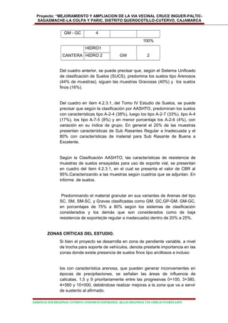 Proyecto: “MEJORAMIENTO Y AMPLIACION DE LA VIA VECINAL CRUCE INGUER-PALTIC-
SAGASMACHE-LA COLPA Y PARIC, DISTRITO QUEROCOTILLO-CUTERVO, CAJAMARCA
GM - GC 4
100%
HIDRO1
CANTERA HIDRO 2 GW 2
Del cuadro anterior, se puede precisar que, según el Sistema Unificado
de clasificación de Suelos (SUCS), predomina los suelos tipo Arenosos
(44% de muestras), siguen las muestras Gravosas (40%) y los suelos
finos (16%).
Del cuadro en ítem 4.2.3.1, del Tomo IV Estudio de Suelos, se puede
precisar que según la clasificación por AASHTO, predominan los suelos
con características tipo A-2-4 (38%), luego los tipo A-2-7 (33%), tipo A-4
(17%), los tipo A-7-5 (8%) y en menor porcentaje los A-2-6 (4%), con
variación en su índice de grupo. En general el 20% de las muestras
presentan características de Sub Rasantes Regular a Inadecuada y el
80% con características de material para Sub Rasante de Buena a
Excelente.
Según la Clasificación AASHTO, las características de resistencia de
muestras de suelos ensayadas para uso de soporte vial, se presentan
en cuadro del ítem 4.2.3.1, en el cual se presenta el valor de CBR al
95%.Caracterizando a las muestras según cuadros que se adjuntan. En
informe de suelos.
Predominando el material granular en sus variantes de Arenas del tipo
SC, SM, SM-SC, y Gravas clasificadas como GM, GC,GP-GM, GM-GC,
en porcentajes de 75% a 80% según los sistemas de clasificación
considerados y los demás que son considerados como de baja
resistencia de soporte(de regular a inadecuada) dentro de 20% a 25%.
ZONAS CRÍTICAS DEL ESTUDIO.
Si bien el proyecto se desarrolla en zona de pendiente variable, a nivel
de trocha para soporte de vehículos, denota prestarle importancia en las
zonas donde existe presencia de suelos finos tipo arcillosos e incluso
los con característica arenosa, que pueden generar inconvenientes en
épocas de precipitaciones, se señalan las áreas de influencia de
calicatas, 1,5 y 9 prioritariamente entre las progresivas 0+100, 3+380,
4+560 y 10+000, debiéndose realizar mejoras a la zona que va a servir
de sustento al afirmado.
GERENCIA SUB REGIONAL CUTERVO CONSORCIO ESPERANZA -JR.LAS BEGONIAS 150-URBLAS FLORES-JAEN
 