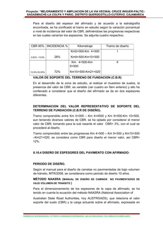 Proyecto: “MEJORAMIENTO Y AMPLIACION DE LA VIA VECINAL CRUCE INGUER-PALTIC-
SAGASMACHE-LA COLPA Y PARIC, DISTRITO QUEROCOTILLO-CUTERVO, CAJAMARCA
Para el diseño del espesor del afirmado y de acuerdo a la estratigrafía
encontrada, se ha zonificado el tramo en estudio según la variación porcentual
a nivel de incidencia del valor de CBR, definiéndose las progresivas respectivas
en las cuales variarían los espesores. Se adjunta cuadro respectivo.
VALOR DE SOPORTE DEL TERRENO DE FUNDACION (C.B.R)
En el desarrollo de la zona de estudio, al realizar el muestreo de suelos, la
presencia del valor de CBR, es variable (ver cuadro en Ítem anterior) y ello ha
conllevado a considerar que el diseño del afirmado se de en dos espesores
diferentes.
DETERMINACION DEL VALOR REPRESENTATIVO DE SOPORTE DEL
TERRENO DE FUNDACION (C.B.R DE DISEÑO).
Tramo comprendido entre Km 0+000 – Km 4+4500 y Km 9+500-Km 10+500,
aun teniendo diversos valores de CBR, se ha optado por considerar el menor
valor de CBR, tomando para la sub rasante el valor CBR< 3%, con el cual se
procederá al diseño.
Tramo comprendido entre las progresivas Km 4+500 – Km 9+500 y Km10+500
–Km21+020, se considera como CBR para diseño el menor valor, así CBR=
12%.
8.10.4 DISEÑO DE ESPESORES DEL PAVIMENTO CON AFIRMADO:
PERIODO DE DISEÑO.
Según el manual para el diseño de carretas no pavimentadas de bajo volumen
de tránsito, MTR/2008, se considerara como periodo de diseño 10 años.
MÉTODO NAASRA (MANUAL DE DISEÑO DE CAMINOS NO PAVIMENTADOS DE
VAJO VOLUMEN DE TRANSITO )
Para el dimensionamiento de los espesores de la capa de afirmado, se ha
tenido en cuenta la ecuación del método NAASRA (National Association of
Australian State Road Authorities, hoy AUSTROADS), que relaciona el valor
soporte del suelo (CBR) y la carga actuante sobre el afirmado, expresada en
GERENCIA SUB REGIONAL CUTERVO CONSORCIO ESPERANZA -JR.LAS BEGONIAS 150-URBLAS FLORES-JAEN
CBR 95% INCIDENCIA % Kilometraje Tramo de diseño
2.62% -13.6% 28%
Km0+000-Km 4+500
Km9+500-Km10+500
I
12.6%-52.00% 72%
Km 4+500-Km
9+500
Km10+500-Km21+020
II
 