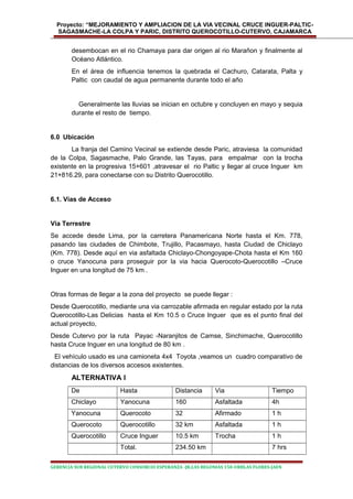 Proyecto: “MEJORAMIENTO Y AMPLIACION DE LA VIA VECINAL CRUCE INGUER-PALTIC-
SAGASMACHE-LA COLPA Y PARIC, DISTRITO QUEROCOTILLO-CUTERVO, CAJAMARCA
desembocan en el rio Chamaya para dar origen al rio Marañon y finalmente al
Océano Atlántico.
En el área de influencia tenemos la quebrada el Cachuro, Catarata, Palta y
Paltic con caudal de agua permanente durante todo el año
Generalmente las lluvias se inician en octubre y concluyen en mayo y sequia
durante el resto de tiempo.
6.0 Ubicación
La franja del Camino Vecinal se extiende desde Paric, atraviesa la comunidad
de la Colpa, Sagasmache, Palo Grande, las Tayas, para empalmar con la trocha
existente en la progresiva 15+601 ,atravesar el rio Paltic y llegar al cruce Inguer km
21+816.29, para conectarse con su Distrito Querocotillo.
6.1. Vías de Acceso
Vía Terrestre
Se accede desde Lima, por la carretera Panamericana Norte hasta el Km. 778,
pasando las ciudades de Chimbote, Trujillo, Pacasmayo, hasta Ciudad de Chiclayo
(Km. 778). Desde aquí en via asfaltada Chiclayo-Chongoyape-Chota hasta el Km 160
o cruce Yanocuna para proseguir por la via hacia Querocoto-Querocotillo –Cruce
Inguer en una longitud de 75 km .
Otras formas de llegar a la zona del proyecto se puede llegar :
Desde Querocotillo, mediante una via carrozable afirmada en regular estado por la ruta
Querocotillo-Las Delicias hasta el Km 10.5 o Cruce Inguer que es el punto final del
actual proyecto,
Desde Cutervo por la ruta Payac -Naranjitos de Camse, Sinchimache, Querocotillo
hasta Cruce Inguer en una longitud de 80 km .
El vehículo usado es una camioneta 4x4 Toyota ,veamos un cuadro comparativo de
distancias de los diversos accesos existentes.
ALTERNATIVA I
De Hasta Distancia Via Tiempo
Chiclayo Yanocuna 160 Asfaltada 4h
Yanocuna Querocoto 32 Afirmado 1 h
Querocoto Querocotillo 32 km Asfaltada 1 h
Querocotillo Cruce Inguer 10.5 km Trocha 1 h
Total. 234.50 km 7 hrs
GERENCIA SUB REGIONAL CUTERVO CONSORCIO ESPERANZA -JR.LAS BEGONIAS 150-URBLAS FLORES-JAEN
 