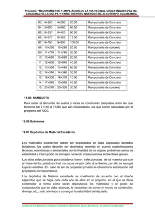 Proyecto: “MEJORAMIENTO Y AMPLIACION DE LA VIA VECINAL CRUCE INGUER-PALTIC-
SAGASMACHE-LA COLPA Y PARIC, DISTRITO QUEROCOTILLO-CUTERVO, CAJAMARCA
03 4+260 4+280 20.00 Mampostería de Concreto
04 5+600 5+660 60.00 Mampostería de Concreto
05 8+330 8+420 90.00 Mampostería de Concreto
06 9+570 9+585 15.00 Mampostería de Concreto
07 9+700 9+800 100.00 Mampostería de Concreto
08 10+260 10+280 20.00 Mampostería de concreto
09 11+710 11+740 30.00 Mampostería de Concreto
10 12+660 12+680 20.00 Mampostería de Concreto
11 12+900 12+940 40.00 Mampostería de Concreto
12 13+360 13+440 80.00 Mampostería de Concreto
12 14+310 14+340 30.00 Mampostería de Concreto
13 16+300 16+310 10.00 Mampostería de Concreto
14 17+040 10+080 40.00 Mampostería de Concreto
15 20+270 20+300 30.00 Mampostería de concreto
11.00; BANQUETA
Para evitar el derrumbe de suelos y rocas se construirán banquetas entre las que
tenemos km 7+140 al 7+260 que son erosionables, las que fueron calculadas por el
programa del AIDC.
12.00 Botaderos
12.01 Depósitos de Material Excedente
Los materiales excedentes deben ser depositados en sitios especiales llamados
botaderos, los cuales deberán ser diseñados teniendo en cuenta consideraciones
técnicas, económicas y ambientales con la finalidad de no originar problemas serios de
estabilidad e interrupción de drenajes, teniendo consecuencias ambientales graves.
Los sitios seleccionados para botaderos fueron seleccionados de tal manera que con
un tratamiento cuidadoso final no cause ningún daño al ambiente, por ello se escogió
lugares estables. En caso de ser de propiedad privada se obtendrá la autorización del
propietario correspondiente.
Los depósitos de Material excedente se construirán de acuerdo con el diseño
específico que se haga para cada uno de ellos en el proyecto, en el que se debe
contemplar la forma como serán depositados los materiales y el grado de
compactación que se debe alcanzar, la necesidad de construir muros de contención,
drenaje, etc., todo orientado a conseguir la estabilidad del depósito.
GERENCIA SUB REGIONAL CUTERVO CONSORCIO ESPERANZA -JR.LAS BEGONIAS 150-URBLAS FLORES-JAEN
 