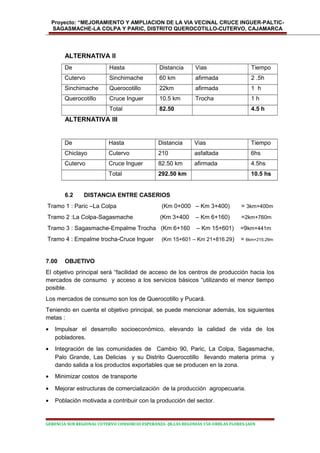 Proyecto: “MEJORAMIENTO Y AMPLIACION DE LA VIA VECINAL CRUCE INGUER-PALTIC-
SAGASMACHE-LA COLPA Y PARIC, DISTRITO QUEROCOTILLO-CUTERVO, CAJAMARCA
ALTERNATIVA II
De Hasta Distancia Vias Tiempo
Cutervo Sinchimache 60 km afirmada 2 .5h
Sinchimache Querocotillo 22km afirmada 1 h
Querocotillo Cruce Inguer 10.5 km Trocha 1 h
Total 82.50 4.5 h
ALTERNATIVA III
De Hasta Distancia Vias Tiempo
Chiclayo Cutervo 210 asfaltada 6hs
Cutervo Cruce Inguer 82.50 km afirmada 4.5hs
Total 292.50 km 10.5 hs
6.2 DISTANCIA ENTRE CASERIOS
Tramo 1 : Paric –La Colpa (Km 0+000 – Km 3+400) = 3km+400m
Tramo 2 :La Colpa-Sagasmache (Km 3+400 – Km 6+160) =2km+760m
Tramo 3 : Sagasmache-Empalme Trocha (Km 6+160 – Km 15+601) =9km+441m
Tramo 4 : Empalme trocha-Cruce Inguer (Km 15+601 – Km 21+816.29) = 6km+215.29m
7.00 OBJETIVO
El objetivo principal será “facilidad de acceso de los centros de producción hacia los
mercados de consumo y acceso a los servicios básicos “utilizando el menor tiempo
posible.
Los mercados de consumo son los de Querocotillo y Pucará.
Teniendo en cuenta el objetivo principal, se puede mencionar además, los siguientes
metas :
• Impulsar el desarrollo socioeconómico, elevando la calidad de vida de los
pobladores.
• Integración de las comunidades de Cambio 90, Paric, La Colpa, Sagasmache,
Palo Grande, Las Delicias y su Distrito Querocotillo llevando materia prima y
dando salida a los productos exportables que se producen en la zona.
• Minimizar costos de transporte
• Mejorar estructuras de comercialización de la producción agropecuaria.
• Población motivada a contribuir con la producción del sector.
GERENCIA SUB REGIONAL CUTERVO CONSORCIO ESPERANZA -JR.LAS BEGONIAS 150-URBLAS FLORES-JAEN
 