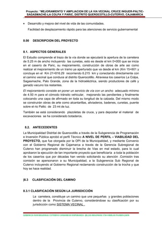 Proyecto: “MEJORAMIENTO Y AMPLIACION DE LA VIA VECINAL CRUCE INGUER-PALTIC-
SAGASMACHE-LA COLPA Y PARIC, DISTRITO QUEROCOTILLO-CUTERVO, CAJAMARCA
• Desarrollo y mejora del nivel de vida de las comunidades.
Facilidad de desplazamiento rápido para las atenciones de servicio gubernamental
8.00 DESCRIPCION DEL PROYECTO
8.1. ASPECTOS GENERALES
El Estudio comprende el trazo de la vía donde se ejecutará la apertura de la carretera
de 5.25 m de ancho incluyendo las cunetas, esto es desde el km 0+000 que se inicia
en el caserío de Paric, su mejoramiento, construcción de obras de arte asi como
realizar el mejoramiento de un tramo ya aperturado que va desde el km (Km 15+601 y
concluye en el Km 21+816.29 recorriendo 6.215 km y conectando directamente con
el camino vecinal que conduce al distrito Querocotillo. Atraviesa los caseríos La Colpa,
Sagasmache, Palo Grande, zona de la hidroeléctrica, siendo productores de café y
ganado vacuno los restantes.
El mejoramiento consiste en poner un servicio de vía con un ancho adecuado mínimo
de 4.50 m para el cómodo tránsito vehicular, mejorando las pendientes y finalmente
colocando una capa de afirmado en toda su longitud de la calzada. Del mismo modo
se construirán obras de arte como alcantarillas, aliviaderos, badenes, cunetas, puente
sobre el rio Paltic de 23 mt de luz.
También se está considerando plazoletas de cruce, y para depositar el material de
excavaciones se ha considerado botaderos.
8.2. ANTECEDENTES
La Municipalidad Distrital de Querocotillo a través de la Subgerencia de Programación
e Inversión Pública aprobó el perfil Técnico A NIVEL DE PERFIL – VIABILIDAD DEL
PROYECTO, que fue otorgada por la OPI de la Municipalidad, y mediante Convenio
con el Gobierno Regional de Cajamarca a través de la Gerencia Subregional de
Cutervo han programado disminuir la brecha de Vias en mal estado, para lo cual
aprobaron la ejecución de tan importante proyecto que beneficiaría a toda la población
de los caseríos que por décadas han venido solicitando su atención .Comisión tras
comisión se apersonaron a su Municipalidad, a la Subgerencia Sub Regional de
Cutervo incluyendo al Gobierno Regional reclamando construcción de la trocha y que
hoy se hace realidad.
|8.3 CLASIFICACIÓN DEL CAMINO
8.3.1 CLASIFICACIÓN SEGÚN LA JURISDICCIÓN
La carretera, constituye un camino que une pequeñas y grandes poblaciones
dentro de la Provincia de Cutervo, considerándose su clasificación por su
jurisdicción como SISTEMA VECINAL .
GERENCIA SUB REGIONAL CUTERVO CONSORCIO ESPERANZA -JR.LAS BEGONIAS 150-URBLAS FLORES-JAEN
 
