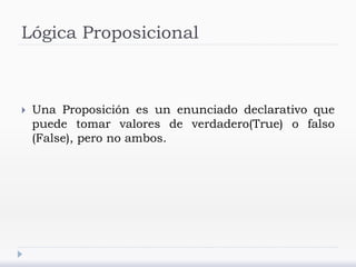 Lógica Proposicional
 Una Proposición es un enunciado declarativo que
puede tomar valores de verdadero(True) o falso
(False), pero no ambos.
 