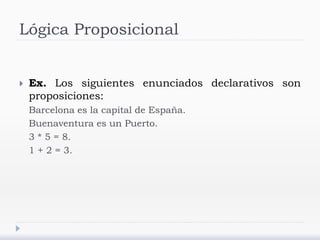 Lógica Proposicional
 Ex. Los siguientes enunciados declarativos son
proposiciones:
Barcelona es la capital de España.
Buenaventura es un Puerto.
3 * 5 = 8.
1 + 2 = 3.
 