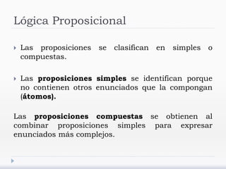 Lógica Proposicional
 Las proposiciones se clasifican en simples o
compuestas.
 Las proposiciones simples se identifican porque
no contienen otros enunciados que la compongan
(átomos).
Las proposiciones compuestas se obtienen al
combinar proposiciones simples para expresar
enunciados más complejos.
 