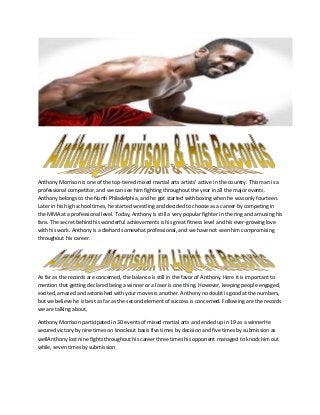 Anthony Morrison is one of the top-tiered mixed martial arts artists’ active in the country. This man is a
professional competitor, and we can see him fighting throughout the year in all the major events.
Anthony belongs to the North Philadelphia, and he got started with boxing when he was only fourteen.
Later in his high school times, he started wrestling and decided to choose as a career by competing in
the MMA at a professional level. Today, Anthony is still a very popular fighter in the ring and amusing his
fans. The secret behind his wonderful achievements is his great fitness level and his ever-growing love
with his work. Anthony is a diehard somewhat professional, and we have not seen him compromising
throughout his career.
As far as the records are concerned, the balance is still in the favor of Anthony. Here it is important to
mention that getting declared being a winner or a loser is one thing. However, keeping people engaged,
excited, amazed and astonished with your moves is another. Anthony no doubt is good at the numbers,
but we believe he is best as far as the second element of success is concerned. Following are the records
we are talking about,
Anthony Morrison participated in 30 events of mixed martial arts and ended up in 19 as a winnerHe
secured victory by nine times on knockout basis five times by decision and five times by submission as
wellAnthony lost nine fights throughout his career three times his opponent managed to knock him out
while, seven times by submission
 