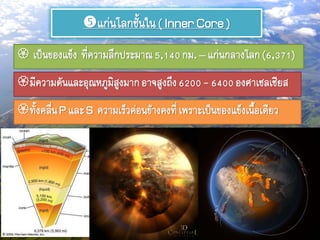 แก่นโลกชั้นใน( InnerCore)
 เป็นของแข็ง ที่ความลึกประมาณ5,140กม.– แก่นกลางโลก(6,371)
มีความดันและอุณหภูมิสูงมากอาจสูงถึง6200- 6400องศาเซลเซียส
ทั้งคลื่นP และS ความเร็วค่อนข้างคงที่เพราะเป็นของแข็งเนื้อเดียว
 