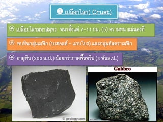  เปลือกโลก( Crust)
 เปลือกโลกมหาสมุทร หนาตั้งแต่7-11กม.(5)ความหนาแน่นคงที่
 พบหินกลุ่มเมฟิก(บะซอลต์- แกบโบร)และกลุ่มอัลตราเมฟิก
 อายุหิน(200ล.ป.)น้อยกว่าภาคพื้นทวีป(4 พันล.ป.)
 