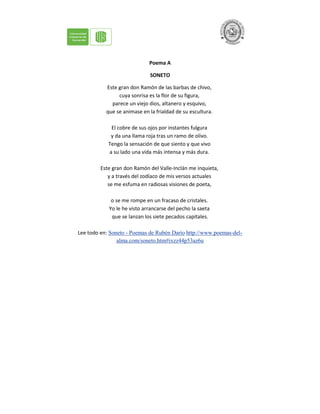 Poema A
SONETO
Este gran don Ramón de las barbas de chivo,
cuya sonrisa es la flor de su figura,
parece un viejo dios, altanero y esquivo,
que se animase en la frialdad de su escultura.
El cobre de sus ojos por instantes fulgura
y da una llama roja tras un ramo de olivo.
Tengo la sensación de que siento y que vivo
a su lado una vida más intensa y más dura.
Este gran don Ramón del Valle-Inclán me inquieta,
y a través del zodíaco de mis versos actuales
se me esfuma en radiosas visiones de poeta,
o se me rompe en un fracaso de cristales.
Yo le he visto arrancarse del pecho la saeta
que se lanzan los siete pecados capitales.
Lee todo en: Soneto - Poemas de Rubén Darío http://www.poemas-del-
alma.com/soneto.htm#ixzz44p53az6u
 