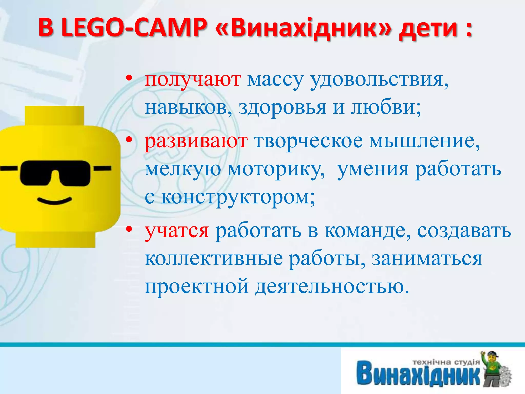 В LEGO-CAMP «Винахідник» дети :
• получают массу удовольствия,
навыков, здоровья и любви;
• развивают творческое мышление,
мелкую моторику, умения работать
с конструктором;
• учатся работать в команде, создавать
коллективные работы, заниматься
проектной деятельностью.
 