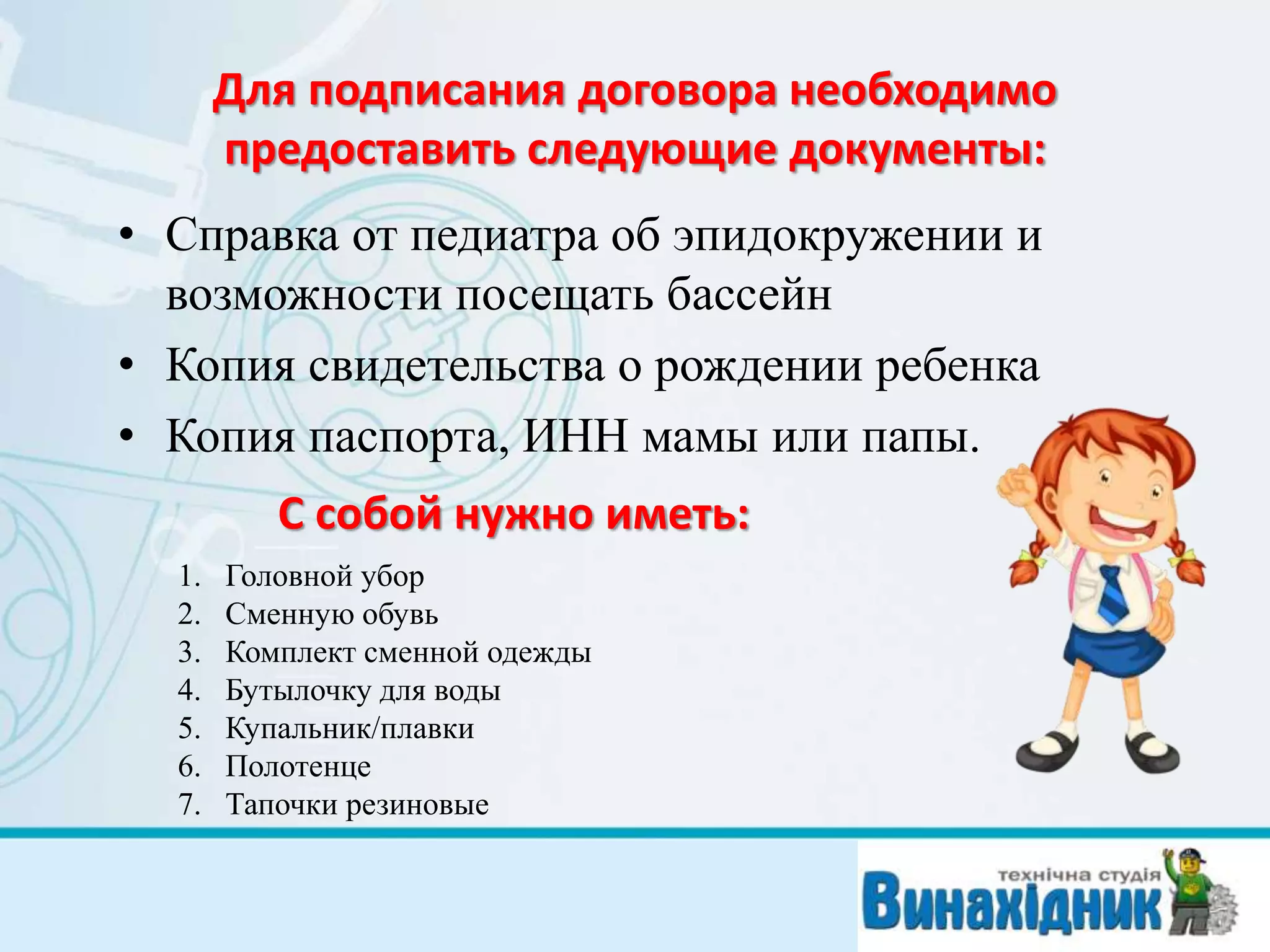 Для подписания договора необходимо
предоставить следующие документы:
• Справка от педиатра об эпидокружении и
возможности посещать бассейн
• Копия свидетельства о рождении ребенка
• Копия паспорта, ИНН мамы или папы.
С собой нужно иметь:
1. Головной убор
2. Сменную обувь
3. Комплект сменной одежды
4. Бутылочку для воды
5. Купальник/плавки
6. Полотенце
7. Тапочки резиновые
 