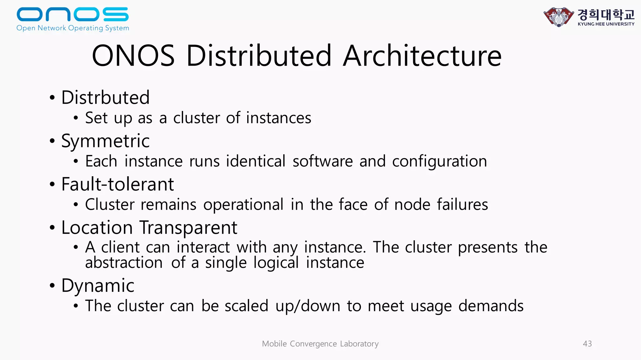 • Distrbuted
• Set up as a cluster of instances
• Symmetric
• Each instance runs identical software and configuration
• Fault-tolerant
• Cluster remains operational in the face of node failures
• Location Transparent
• A client can interact with any instance. The cluster presents the
abstraction of a single logical instance
• Dynamic
• The cluster can be scaled up/down to meet usage demands
Mobile Convergence Laboratory 43
ONOS Distributed Architecture
 