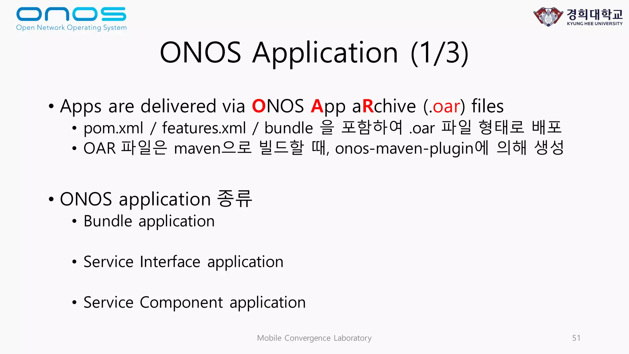 ONOS Application (1/3)
• Apps are delivered via ONOS App aRchive (.oar) files
• pom.xml / features.xml / bundle 을 포함하여 .oar 파일 형태로 배포
• OAR 파일은 maven으로 빌드할 때, onos-maven-plugin에 의해 생성
• ONOS application 종류
• Bundle application
• Service Interface application
• Service Component application
Mobile Convergence Laboratory 51
 