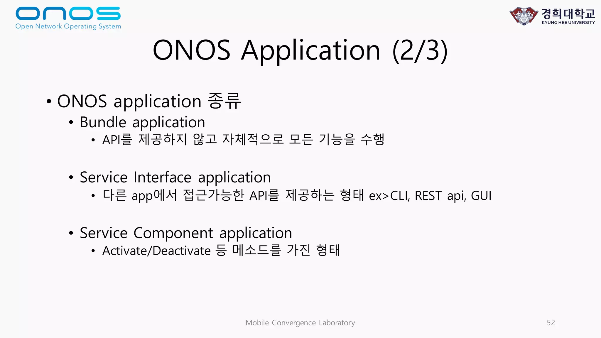 ONOS Application (2/3)
• ONOS application 종류
• Bundle application
• API를 제공하지 않고 자체적으로 모든 기능을 수행
• Service Interface application
• 다른 app에서 접근가능한 API를 제공하는 형태 ex>CLI, REST api, GUI
• Service Component application
• Activate/Deactivate 등 메소드를 가진 형태
Mobile Convergence Laboratory 52
 