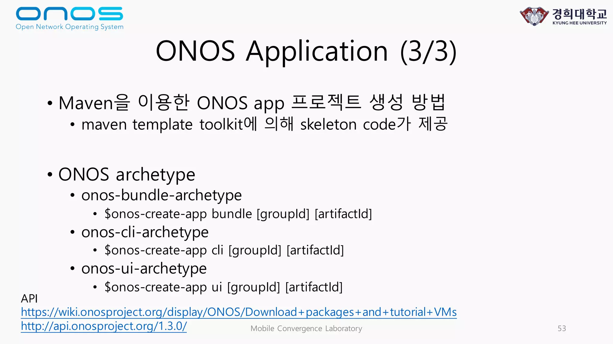 ONOS Application (3/3)
• Maven을 이용한 ONOS app 프로젝트 생성 방법
• maven template toolkit에 의해 skeleton code가 제공
• ONOS archetype
• onos-bundle-archetype
• $onos-create-app bundle [groupId] [artifactId]
• onos-cli-archetype
• $onos-create-app cli [groupId] [artifactId]
• onos-ui-archetype
• $onos-create-app ui [groupId] [artifactId]
Mobile Convergence Laboratory 53
API
https://wiki.onosproject.org/display/ONOS/Download+packages+and+tutorial+VMs
http://api.onosproject.org/1.3.0/
 