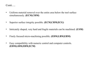 Conti….
• Uniform material removal over the entire area below the tool surface
simultaneously. (ECM,CHM)
• Superior surface integrity possible. (ECM,CHM,ECG)
• Intricately shaped, very hard and fragile materials can be machined. (USM)
• Finely focused micro-machining possible. (EDM,LBM,EBM)
• Easy compatibility with numeric control and computer controls.
(EDM,LBM,EBM,ECM)
 
