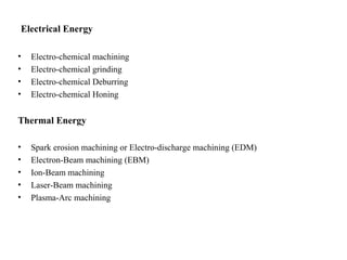 Electrical Energy
• Electro-chemical machining
• Electro-chemical grinding
• Electro-chemical Deburring
• Electro-chemical Honing
Thermal Energy
• Spark erosion machining or Electro-discharge machining (EDM)
• Electron-Beam machining (EBM)
• Ion-Beam machining
• Laser-Beam machining
• Plasma-Arc machining
 
