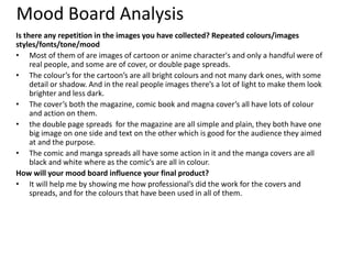 Mood Board Analysis
Is there any repetition in the images you have collected? Repeated colours/images
styles/fonts/tone/mood
• Most of them of are images of cartoon or anime character's and only a handful were of
real people, and some are of cover, or double page spreads.
• The colour’s for the cartoon’s are all bright colours and not many dark ones, with some
detail or shadow. And in the real people images there’s a lot of light to make them look
brighter and less dark.
• The cover’s both the magazine, comic book and magna cover’s all have lots of colour
and action on them.
• the double page spreads for the magazine are all simple and plain, they both have one
big image on one side and text on the other which is good for the audience they aimed
at and the purpose.
• The comic and manga spreads all have some action in it and the manga covers are all
black and white where as the comic’s are all in colour.
How will your mood board influence your final product?
• It will help me by showing me how professional’s did the work for the covers and
spreads, and for the colours that have been used in all of them.
 