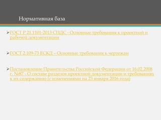 Нормативная база
ГОСТ Р 21.1101-2013 СПДС - Основные требования к проектной и
рабочей документации
ГОСТ 2.109-73 ЕСКД – Основные требования к чертежам
Постановление Правительства Российской Федерации от 16.02.2008
г. №87 - О составе разделов проектной документации и требованиях
к их содержанию (с изменениями на 23 января 2016 года)
 