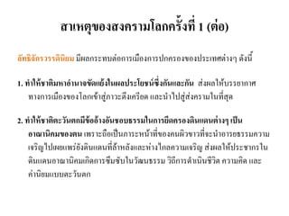 สาเหตุของสงครามโลกครั้งที่ 1 (ต่อ)
ลัทธิจักรวรรดินิยม มีผลกระทบต่อการเมืองการปกครองของประเทศต่างๆ ดังนี้
1. ทาให้ชาติมหาอานาจขัดแย้งในผลประโยชน์ซึ่งกันและกัน ส่งผลให้บรรยากาศ
ทางการเมืองของโลกเข้าสู่ภาวะตึงเครียด และนาไปสู่ส่งครามในที่สุด
2. ทาให้ชาติตะวันตกมีข้ออ้างอันชอบธรรมในการยึดครองดินแดนต่างๆ เป็น
อาณานิคมของตน เพราะถือเป็นภาระหน้าที่ของคนผิวขาวที่จะนาอารยธรรมความ
เจริญไปเผยแพร่ยังดินแดนที่ล้าหลังและห่างไกลความเจริญ ส่งผลให้ประชากรใน
ดินแดนอาณานิคมเกิดการซึมซับในวัฒนธรรม วิถีการดาเนินชีวิต ความคิด และ
ค่านิยมแบบตะวันตก
 