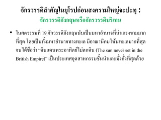 จักรวรรดิสาคัญในยุโรปก่อนสงครามใหญ่จะปะทุ :
จักรวรรดิอังกฤษหรือจักรวรรดิบริเทน
• ในศตวรรษที่ 19 จักวรรดิอังกฤษนับเป็นมหาอานาจที่น่าเกรงขามมาก
ที่สุด โดยเป็นทั้งมหาอานาจทางทะเล มีอาณานิคมโพ้นทะเลมากที่สุด
จนได้ชื่อว่า “ดินแดนพระอาทิตย์ไม่ตกดิน (The sun never set in the
British Empire)” เป็นประเทศอุตสาหกรรมชั้นนาและมั่งคั่งที่สุดด้วย
 