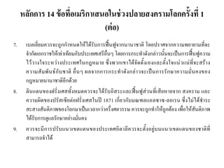 หลักการ 14 ข้อที่อเมริกาเสนอในช่วงปลายสงครามโลกครั้งที่ 1
(ต่อ)
7. เบลเยี่ยมควรจะถูกกาหนดให้ได้รับการฟื้นฟูจากนานาชาติ โดยปราศจากความพยายามที่จะ
จากัดเอกราชให้เท่าเทียมกับประเทศเสรีอื่นๆ โดยการกระทาดังกล่าวนั้นจะเป็นการฟื้นฟูความ
ไว้วางใจระหว่างประเทศในกฎหมาย ซึ่งพวกเขาได้จัดตั้งเองและตั้งใจแน่วแน่ที่จะสร้าง
ความสัมพันธ์กับชาติ อื่นๆ ผลจากการกระทาดังกล่าวจะเป็นการรักษาความมั่นคงของ
กฎหมายนานาชาติอีกด้วย
8. ดินแดนของฝรั่งเศสทั้งหมดควรจะได้รับอิสระและฟื้นฟูส่วนที่เสียหายจาก สงคราม และ
ความผิดของปรัสเซียต่อฝรั่งเศสในปี 1871 เกี่ยวกับมณฑลแอลซาซ-ลอเรน ซึ่งไม่ได้ชาระ
สะสางสันติภาพของโลกมาเป็นเวลากว่าครึ่งศตวรรษ ควรจะถูกทาให้ถูกต้อง เพื่อให้สันติภาพ
ได้รับการดูแลรักษาอย่างมั่นคง
9. ควรจะมีการปรับแนวเขตแดนของประเทศอิตาลีควรจะตั้งอยู่บนแนวเขตแดนของชาติที่
สามารถจาได้
 
