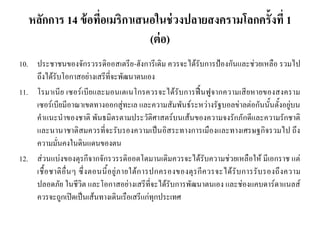 หลักการ 14 ข้อที่อเมริกาเสนอในช่วงปลายสงครามโลกครั้งที่ 1
(ต่อ)
10. ประชาชนของจักรวรรดิออสเตรีย-ฮังการีเดิม ควรจะได้รับการป้องกันและช่วยเหลือ รวมไป
ถึงได้รับโอกาสอย่างเสรีที่จะพัฒนาตนเอง
11. โรมาเนีย เซอร์เบียและมอนเตเนโกรควรจะได้รับการฟื้นฟูจากความเสียหายของสงคราม
เซอร์เบียมีอาณาเขตทางออกสู่ทะเล และความสัมพันธ์ระหว่างรัฐบอลข่าลต่อกันนั้นตั้งอยู่บน
คาแนะนาของชาติ พันธมิตรตามประวัติศาสตร์บนเส้นของความจงรักภักดีและความรักชาติ
และนานาชาติสมควรที่จะรับรองความเป็นอิสระทางการเมืองและทางเศรษฐกิจรวมไป ถึง
ความมั่นคงในดินแดนของตน
12. ส่วนแบ่งของตุรกีจากจักรวรรดิออตโตมานเดิมควรจะได้รับความช่วยเหลือให้ มีเอกราช แต่
เชื้อชาติอื่นๆ ซึ่งตอนนี้อยู่ภายใต้การปกครองของตุรกีควรจะได้รับการรับรองถึงความ
ปลอดภัย ในชีวิต และโอกาสอย่างเสรีที่จะได้รับการพัฒนาตนเอง และช่องแคบดาร์ดาแนลส์
ควรจะถูกเปิดเป็นเส้นทางเดินเรือเสรีแก่ทุกประเทศ
 