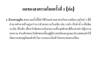 ผลของสงครามโลกครั้งที่ 1 (ต่อ)
3. ด้านเศรษฐกิจ สงครามครั้งนี้มีค่าใช้จ่ายอย่างมหาศาลในการผลิตอาวุธใหม่ ๆ ที่มี
อานาจทาลายล้างสูงกว่าการทาสงครามในอดีต เช่น รถถัง เรือดาน้า แก๊สพิษ
ระเบิด เป็นต้น เพื่อหวังชัยชนะหลังสงครามสิ้นสุดฝ่ายแพ้ต้องจ่ายค่าปฏิกรรม
สงคราม ส่วนฝ่ายชนะรับผิดชอบเลี้ยงดูผู้ประสบภัยและบูรณะประเทศจนทาให้
เกิดภาวะเศรษฐกิจตกต่าทั่วโลก ระบบการเงินทั่วโลกกระทบกระเทือน
 