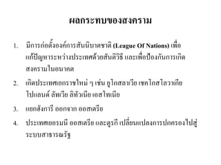 ผลกระทบของสงคราม
1. มีการก่อตั้งองค์การสันนิบาตชาติ (League Of Nations) เพื่อ
แก้ปัญหาระหว่างประเทศด้วยสันติวิธี และเพื่อป้องกันการเกิด
สงครามในอนาคต
2. เกิดประเทศเอกราชใหม่ ๆ เช่น ยูโกสลาเวีย เชคโกสโลวาเกีย
โปแลนด์ ลัทเวีย ลิทัวเนีย เอสโทเนีย
3. แยกฮังการี ออกจาก ออสเตรีย
4. ประเทศเยอรมนี ออสเตรีย และตูรกี เปลี่ยนแปลงการปกครองไปสู่
ระบบสาธารณรัฐ
 
