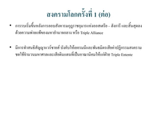 สงครามโลกครั้งที่ 1 (ต่อ)
• การรบเริ่มขึ้นหลังการลอบสังหารมกุฎราชกุมารแห่งออสเตรีย – ฮังการี และสิ้นสุดลง
ด้วยความพ่ายแพ้ของมหาอานาจกลาง หรือ Triple Alliance
• มีการทาสนธิสัญญาแวร์ซายส์ บังคับให้เยอรมนีและพันธมิตรเสียค่าปฏิกรรมสงคราม
ชดใช้จานวนมหาศาลและเสียดินแดนที่เป็นอาณานิคมให้แก่ฝ่าย Triple Entente
 