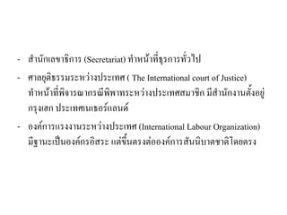 - สานักเลขาธิการ (Secretariat) ทาหน้าที่ธุรการทั่วไป
- ศาลยุติธรรมระหว่างประเทศ ( The International court of Justice)
ทาหน้าที่พิจารณากรณีพิพาทระหว่างประเทศสมาชิก มีสานักงานตั้งอยู่
กรุงเฮก ประเทศเนเธอร์แลนด์
- องค์การแรงงานระหว่างประเทศ (International Labour Organization)
มีฐานะเป็นองค์กรอิสระ แต่ขึ้นตรงต่อองค์การสันนิบาตชาติโดยตรง
 