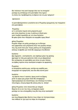 δεν πιάνουν πια γιατί έκρυψε όλα του τα στοιχεία!
μονάχα ας ελπίζουμε στο ραντεβού που έχουν
τη λύση του προβλήματος να βρουν και να μην τρέχουν!
(φεύγουν)
το ραντεβού(μπαίνει η ιουλιέτα και ο Ρωμαίος κρυμμένος την περιμένει
στο ραντεβού)
Ρωμαίος:
ώ! τι οπτασία περνά από μπροστά μου!
μην είναι άγγελος τη γης; ή μήπως η δικιά μου;
γιατί παιδιά προσέξτε με, αν είναι Ιουλιέτα
θα φάω ξύλο που τόλμησα να κοιμηθώ ώρες δέκα!
φίλος Ρωμαίου:
Ρωμαίε πάψε να μιλάς μονάχος με τα δέντρα
και εμφανίσου εκεί μπροστά στην πιο μεγάλη πέτρα.
πες της αυτά που μου ‘λεγες μήπως σε συγχωρήσει
αλλιώς το βράδυ για ποτά θα τρέχουμε στη Βίσση!
Ιουλιέτα:
βρε άχρηστε , ανεπρόκοπε, και σφάλμα μέγα της φύσης
φιρί φιρί το πάς μου φαίνεται πάλι να με εξοργίσεις!
δεν μπόρεσες να κρατηθείς για ύπνο να μην πέσεις
να έρθεις πρώτα στην εκκλησιά στεφάνι να φορέσεις;
Ρωμαίος:
ώ λατρεμένη αγάπη μου, αστέρι και καρδιά μου
συγχώρα τον αμαρτωλό, και έλα εδώ κοντά μου!
Ιουλιέτα:
ας όψεται που σ’ αγαπώ, όμως αυτό να ξέρεις
μετά το γάμο μας μικρέ πολύ θα υποφέρεις!
σφουγγάρισμα και σκούπισμα, και πλύσιμο τα πιάτα,
πλυντήρια, στεγνωτήρια θα κάνεις όλη τη λάτζα!
φίλος Ρωμαίου: (τον σκουντάει με νόημα)
δέχεται ότι κι αν του πεις, αντίρρηση καμία
μονάχα να του υποσχεθείς πως θα πας στην εκκλησία!
Ιουλιέτα:
και πως θαρρείς βρε έξυπνε πως πάμε να παντρευτούμε;
πιο πιθανό το ‘χω εγώ να πάμε να πνιγούμε!
 