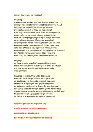 και τον έρωτά μας να χαρούμε!
Ρωμαίος
πράγματι αγαπημένη μου τους βγάζω το καπέλο
αυτοί με την αισιοδοξία τους κερδίσανε! και γω θέλω!
Σαίξπηρ μου παραδέξου το! αυτή η ιστορία
είχε και happy end! κι ήταν και πιο αστεία!
εμάς μας καταράστηκες στον πόνο να βουτηχτούμε
και με το θάνατο αγκαλιά τόσους αιώνες ζούμε!
ούτε μια ώρα εμείς χαράς δεν προλάβαμε να δούμε
μονάχα δηλητήριο μας έδωσες να γευτούμε!
ακόμα έχω την πίκρα του στη γλώσσα μου να καίει
κι ακόμα πονάν τα ράμματα από εκείνο το μαχαίρι
κάθε που αλλάζει ο καιρός αυτή η πληγή πονάει
και κει ψηλά στα σύννεφα από την υγρασία με τσιμπάει!
άσε λοιπόν τα γκρίνια σου και πάρε το κρανίο
και άλλαξε τις σκέψεις σου, σκέψου κάτι αστείο!
Σαίξπηρ:
μα ήταν ιστορία μοναδική, μεγαλειώδης πόνος
έκανε να δακρύσουνε κι οι πέτρες κι όλος ο κόσμος!
πες μου και συ κρανίο μου! to be or not to be;
ιδού η απορία!
Ρωμαίος, Ιουλιέτα, Φτερωτός Δάσκαλος:
Θα πέσει ποτέ αυτή η αυλαία; ιδού η απορία!
να αρχίσουμε τις διακοπές σε καμιά παραλία;
ελάτε όλοι οι ήρωες να σας χειροκροτήσουν
να φεύγουμε σιγά σιγά! οι θεατές θα μας βρίσουν!
δυο ώρες κάθονται ήσυχα, ήρθαν για τα παιδιά τους
που κόπιασαν η παράσταση να αλλάξει την καρδιά τους!
Με αγάπη τους πλημμύρισε αυτή η ιστορία
μα έχουν λέμε και δουλειές αφήστε τα αστεία!
τραγούδι φτιάξαμε το παραμύθι μας
φτιάξαμε απόψε με αγάπη και μεράκι
μια ιστορία με φαντάσματα
δύο παιδιών που αγαπήθηκαν στ’ αλήθεια
 