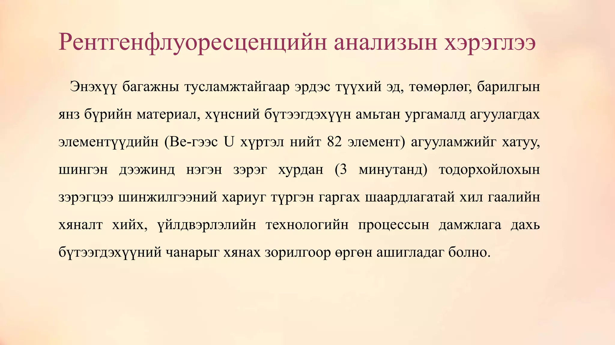 Рентгенфлуоресценцийн анализын хэрэглээ
Энэхүү багажны тусламжтайгаар эрдэс түүхий эд, төмөрлөг, барилгын
янз бүрийн материал, хүнсний бүтээгдэхүүн амьтан ургамалд агуулагдах
элементүүдийн (Be-гээс U хүртэл нийт 82 элемент) агууламжийг хатуу,
шингэн дээжинд нэгэн зэрэг хурдан (3 минутанд) тодорхойлохын
зэрэгцээ шинжилгээний хариуг түргэн гаргах шаардлагатай хил гаалийн
хяналт хийх, үйлдвэрлэлийн технологийн процессын дамжлага дахь
бүтээгдэхүүний чанарыг хянах зорилгоор өргөн ашигладаг болно.
 
