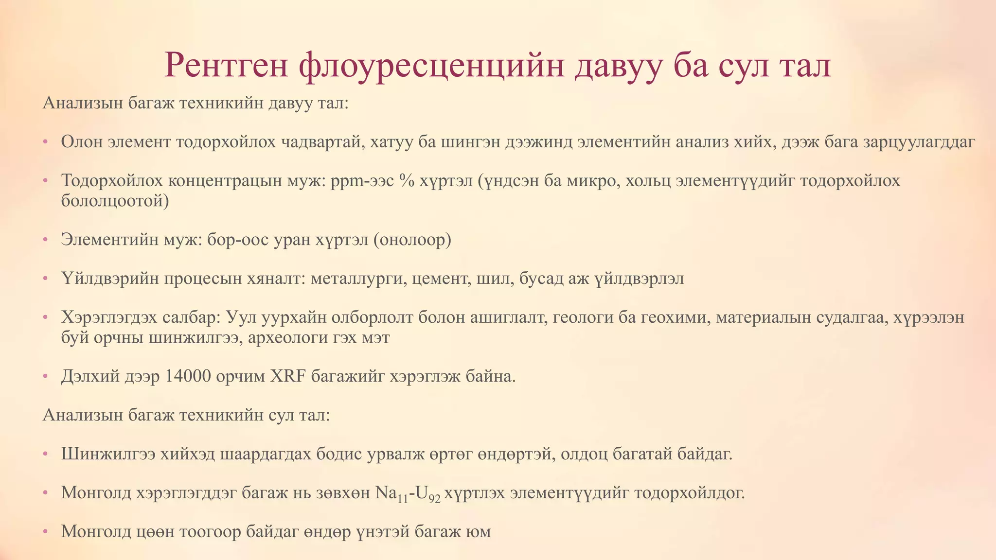 Рентген флоуресценцийн давуу ба сул тал
Анализын багаж техникийн давуу тал:
• Олон элемент тодорхойлох чадвартай, хатуу ба шингэн дээжинд элементийн анализ хийх, дээж бага зарцуулагддаг
• Тодорхойлох концентрацын муж: ppm-ээс % хүртэл (үндсэн ба микро, хольц элементүүдийг тодорхойлох
бололцоотой)
• Элементийн муж: бор-оос уран хүртэл (онолоор)
• Үйлдвэрийн процесын хяналт: металлурги, цемент, шил, бусад аж үйлдвэрлэл
• Хэрэглэгдэх салбар: Уул уурхайн олборлолт болон ашиглалт, геологи ба геохими, материалын судалгаа, хүрээлэн
буй орчны шинжилгээ, археологи гэх мэт
• Дэлхий дээр 14000 орчим XRF багажийг хэрэглэж байна.
Анализын багаж техникийн сул тал:
• Шинжилгээ хийхэд шаардагдах бодис урвалж өртөг өндөртэй, олдоц багатай байдаг.
• Монголд хэрэглэгддэг багаж нь зөвхөн Na11-U92 хүртлэх элементүүдийг тодорхойлдог.
• Монголд цөөн тоогоор байдаг өндөр үнэтэй багаж юм
 