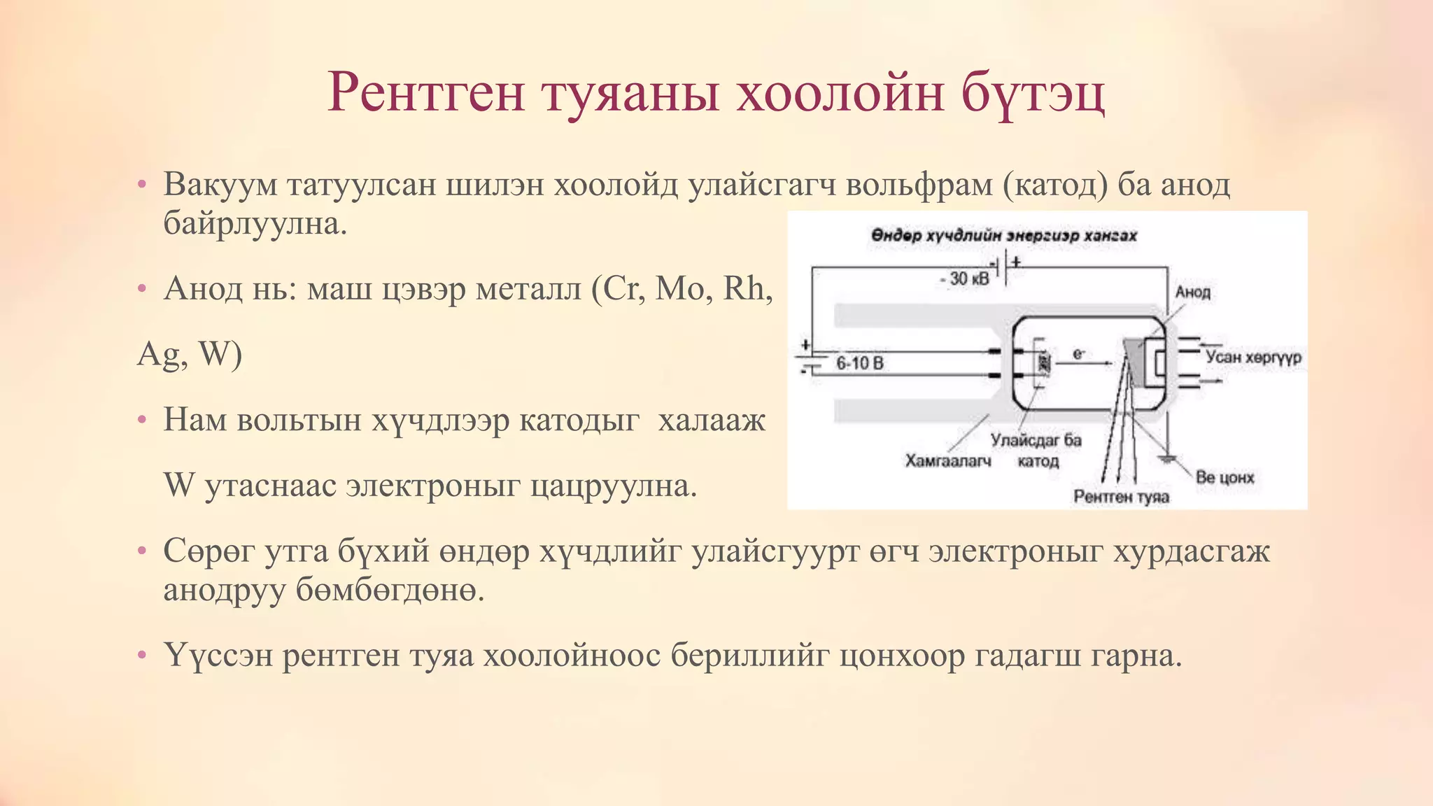 Рентген туяаны хоолойн бүтэц
• Вакуум татуулсан шилэн хоолойд улайсгагч вольфрам (катод) ба анод
байрлуулна.
• Анод нь: маш цэвэр металл (Cr, Mo, Rh,
Ag, W)
• Нам вольтын хүчдлээр катодыг халааж
W утаснаас электроныг цацруулна.
• Сөрөг утга бүхий өндөр хүчдлийг улайсгуурт өгч электроныг хурдасгаж
анодруу бөмбөгдөнө.
• Үүссэн рентген туяа хоолойноос бериллийг цонхоор гадагш гарна.
 